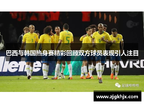 巴西与韩国热身赛精彩回顾双方球员表现引人注目